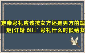 定亲彩礼应该按女方还是男方的规矩(订婚 🌴 彩礼什么时候给女方合适一点)
